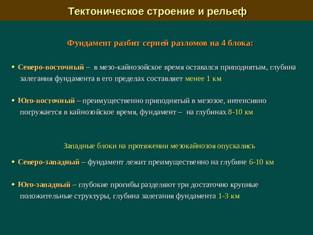  Тектоническое строение и рельеф Фундамент разбит серией разломов на 4 блока:    Северо-восточный –  в мезо-кайнозойское время оставался приподнятым, глубина залегания фундамента в его пределах составляет менее 1 км   Юго-восточный –  преимущественно приподнятый в мезозое, интенсивно погружается в кайнозойское время, фундамент –  на глубинах 8-10 км  Западные блоки на протяжении мезокайнозоя опускались    Северо-западный – фундамент лежит преимущественно на глубине 6-10 км   Юго-западный –  глубокие прогибы разделяют три достаточно крупные положительные структуры, глубина залегания фундамента 1-3 км 