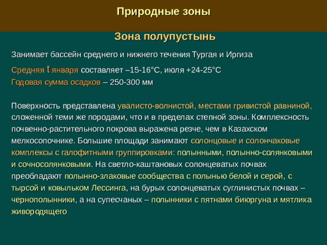  Природные зоны  Зона полупустынь  Занимает бассейн среднего и нижнего течения Тургая и Иргиза Средняя t января составляет –15-16°С, июля +24-25°С Годовая сумма осадков – 250-300 мм Поверхность представлена увалисто-волнистой, местами гривистой равниной, сложенной теми же породами, что и в пределах степной зоны. Комплексность почвенно-растительного покрова выражена резче, чем в Казахском мелкосопочнике. Большие площади занимают солонцовые и солончаковые комплексы с галофитными группировками:  полынными, полынно-солянковыми и сочносолянковыми . На светло-каштановых солонцеватых почвах преобладают полынно-злаковые сообщества с полынью белой и серой, с тырсой и ковыльком Лессинга , на бурых солонцеватых суглинистых почвах – чернополынники , а на супесчаных  – полынники с пятнами биюргуна и мятлика живородящего 