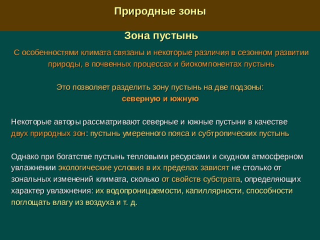  Природные зоны  Зона пустынь  С особенностями климата связаны и некоторые различия в сезонном развитии природы, в почвенных процессах и биокомпонентах пустынь Это позволяет разделить зону пустынь на две подзоны: северную и южную  Некоторые авторы рассматривают северные и южные пустыни в качестве двух природных зон : пустынь умеренного пояса и субтропических пустынь Однако при богатстве пустынь тепловыми ресурсами и скудном атмосферном увлажнении экологические условия в их пределах зависят не столько от зональных изменений климата, сколько от свойств субстрата , определяющих характер увлажнения: их водопроницаемости, капиллярности, способности поглощать влагу из воздуха и т. д. 