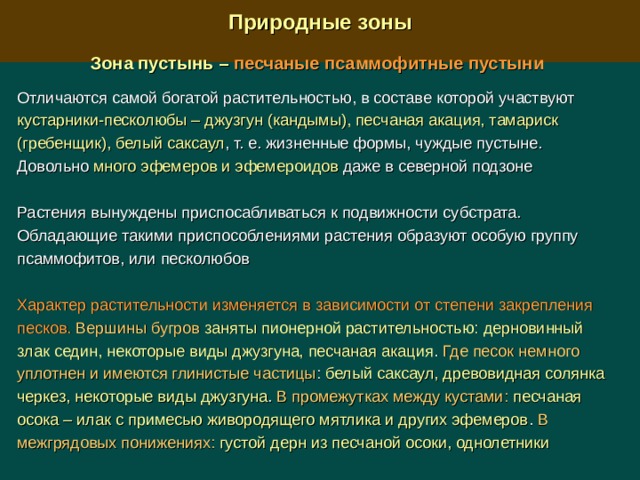  Природные зоны  Зона пустынь –  песчаные псаммофитные пустыни  Отличаются самой богатой растительностью, в составе которой участвуют кустарники-песколюбы – джузгун (кандымы), песчаная акация, тамариск (гребенщик), белый саксаул , т. е. жизненные формы, чуждые пустыне. Довольно много эфемеров и эфемероидов даже в северной подзоне Растения вынуждены приспосабливаться к подвижности субстрата. Обладающие такими приспособлениями растения образуют особую группу псаммофитов, или песколюбов Характер растительности изменяется в зависимости от степени закрепления песков.  Вершины бугров  заняты пионерной растительностью:  дерновинный злак седин, некоторые виды джузгуна, песчаная акация . Где песок немного уплотнен и имеются глинистые частицы : белый саксаул, древовидная солянка черкез, некоторые виды джузгуна . В промежутках между кустами:  песчаная осока – илак с примесью живородящего мятлика и других эфемеров . В межгрядовых понижениях:  густой дерн из песчаной осоки, однолетники 