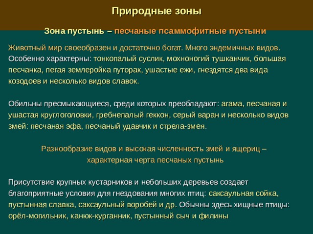  Природные зоны  Зона пустынь –  песчаные псаммофитные пустыни  Животный мир своеобразен и достаточно богат. Много эндемичных видов. Особенно характерны: тонкопалый суслик, мохноногий тушканчик, большая песчанка, пегая землеройка путорак, ушастые ежи, гнездятся два вида козодоев и несколько видов славок.  Обильны пресмыкающиеся, среди которых преобладают: агама, песчаная и ушастая круглоголовки, гребнепалый геккон, серый варан и несколько видов змей: песчаная эфа, песчаный удавчик и стрела-змея . Разнообразие видов и высокая численность змей и ящериц – характерная черта песчаных пустынь Присутствие крупных кустарников и небольших деревьев создает благоприятные условия для гнездования многих птиц: саксаульная сойка, пустынная славка, саксаульный воробей и др. Обычны здесь хищные птицы: орёл-могильник, канюк-курганник, пустынный сыч и филины 