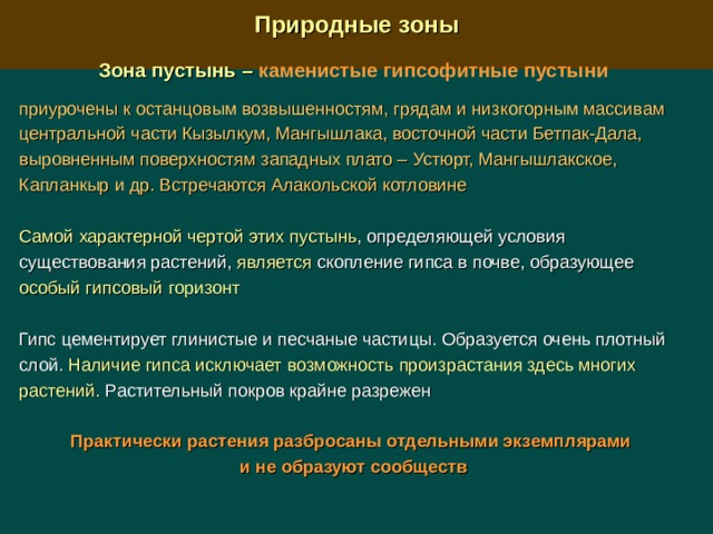  Природные зоны  Зона пустынь –  каменистые гипсофитные пустыни  приурочены к останцовым возвышенностям, грядам и низкогорным массивам центральной части Кызылкум, Мангышлака, восточной части Бетпак-Дала, выровненным поверхностям западных плато –  Устюрт, Мангышлакское, Капланкыр и др. Встречаются Алакольской котловине  Самой характерной чертой этих пустынь , определяющей условия существования растений, является скопление гипса в почве, образующее особый гипсовый горизонт Гипс цементирует глинистые и песчаные частицы. Образуется очень плотный слой. Наличие гипса исключает возможность произрастания здесь многих растений. Растительный покров крайне разрежен Практически растения разбросаны отдельными экземплярами и не образуют сообществ 