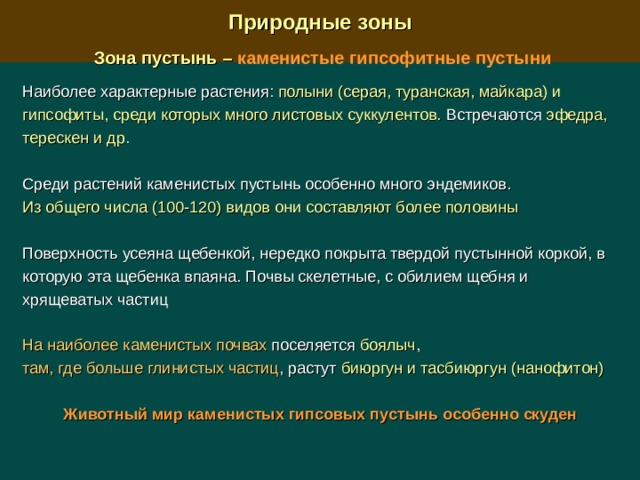  Природные зоны  Зона пустынь –  каменистые гипсофитные пустыни  Наиболее характерные растения:  полыни (серая, туранская, майкара) и гипсофиты, среди которых много листовых суккулентов. Встречаются эфедра, терескен и др.  Среди растений каменистых пустынь особенно много эндемиков. Из общего числа (100-120) видов они составляют более половины Поверхность усеяна щебенкой, нередко покрыта твердой пустынной коркой, в которую эта щебенка впаяна. Почвы скелетные, с обилием щебня и хрящеватых частиц На наиболее каменистых почвах поселяется боялыч , там, где больше глинистых частиц , растут биюргун и тасбиюргун (нанофитон)  Животный мир каменистых гипсовых пустынь особенно скуден 