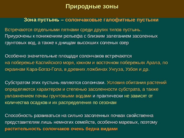  Природные зоны  Зона пустынь –  солончаковые галофитные пустыни  Встречаются отдельными пятнами среди других типов пустынь. Приурочены к понижениям рельефа с близким залеганием засоленных грунтовых вод, а также к днищам высохших соленых озер Особенно значительные площади солончаков встречаются на побережье Каспийского моря, южном и восточном побережьях Арала, по окраинам Кара-Богаз-Гола, в древних ложбинах Унгуза, Узбоя и др. Субстратом этих пустынь являются солончаки. Условия обитания растений определяются характером и степенью засоленности субстрата, а также увлажнением почвы грунтовыми водами и практически не зависят от количества осадков и их распределения по сезонам Способность развиваться на сильно засоленных почвах свойственна представителям лишь немногих семейств, особенно маревых, поэтому растительность солончаков очень бедна видами  