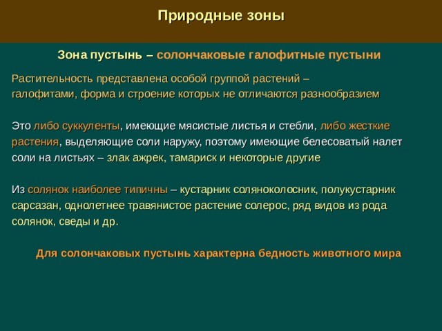  Природные зоны  Зона пустынь –  солончаковые галофитные пустыни Растительность представлена особой группой растений – галофитами, форма и строение которых не отличаются разнообразием  Это либо суккуленты , имеющие мясистые листья и стебли, либо жесткие растения , выделяющие соли наружу, поэтому имеющие белесоватый налет соли на листьях – злак ажрек, тамариск и некоторые другие Из солянок наиболее типичны –  кустарник соляноколосник, полукустарник сарсазан, однолетнее травянистое растение солерос, ряд видов из рода солянок, сведы и др.  Для солончаковых пустынь характерна бедность животного мира 