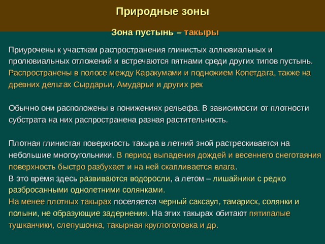  Природные зоны  Зона пустынь – такыры  Приурочены к участкам распространения глинистых аллювиальных и пролювиальных отложений и встречаются пятнами среди других типов пустынь. Распространены в полосе между Каракумами и подножием Копетдага, также на древних дельтах Сырдарьи, Амударьи и других рек Обычно они расположены в понижениях рельефа. В зависимости от плотности субстрата на них распространена разная растительность. Плотная глинистая поверхность такыра в летний зной растрескивается на небольшие многоугольники. В период выпадения дождей и весеннего снеготаяния поверхность быстро разбухает и на ней скапливается влага . В это время здесь развиваются водоросли , а летом – лишайники с редко разбросанными однолетними солянками. На менее плотных такырах поселяется черный саксаул, тамариск, солянки и полыни, не образующие задернения . На этих такырах обитают пятипалые тушканчики, слепушонка, такырная круглоголовка и др. 