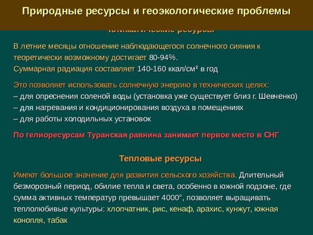  Природные ресурсы и геоэкологические проблемы  Климатические ресурсы  В летние месяцы отношение наблюдающегося солнечного сияния к теоретически возможному достигает 80-94%. Суммарная радиация составляет 140-160 ккал/см 2 в год Это позволяет использовать солнечную энергию в технических целях: –  для опреснения соленой воды (установка уже существует близ г. Шевченко) –  для  нагревания и кондиционирования воздуха в помещениях –  для работы холодильных установок По гелиоресурсам Туранская равнина занимает первое место в СНГ  Тепловые ресурсы  Имеют большое значение для развития сельского хозяйства. Длительный безморозный период, обилие тепла и света, особенно в южной подзоне, где сумма активных температур превышает 4000°, позволяет выращивать теплолюбивые культуры: хлопчатник, рис, кенаф, арахис, кунжут, южная конопля, табак 