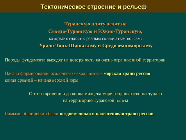  Тектоническое строение и рельеф Туранскую плиту делят на Северо-Туранскую и Южно-Туранскую, которые относят к разным складчатым поясам: Урало-Тянь-Шаньскому и Средиземноморскому  Породы фундамента выходят на поверхность на очень ограниченной территории  Начало формирования осадочного чехла плиты – морская трансгрессия  конца средней – начала верхней юры  С этого времени и до конца миоцена море неоднократно наступало на территорию Туранской плиты Самыми обширными были  позднемеловая и палеогеновая трансгрессии 