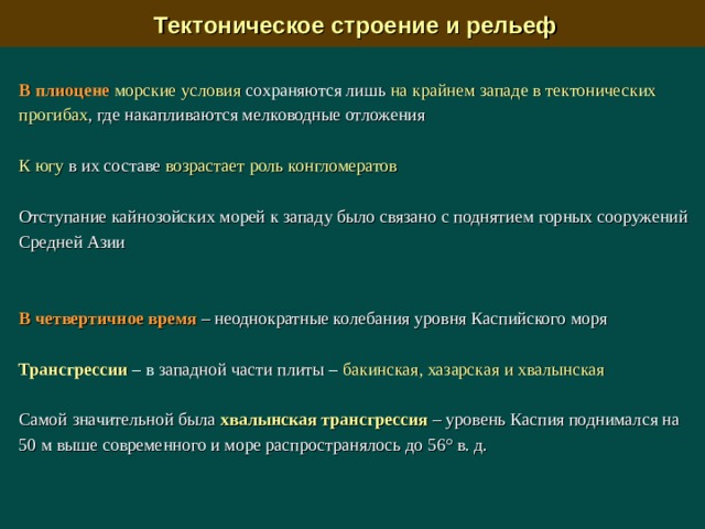  Тектоническое строение и рельеф В плиоцене  морские условия сохраняются лишь на крайнем западе в тектонических прогибах , где накапливаются мелководные отложения К югу в их составе возрастает роль конгломератов  Отступание кайнозойских морей к западу было связано с поднятием горных сооружений Средней Азии В четвертичное время – неоднократные колебания уровня Каспийского моря Трансгрессии –  в западной части плиты –  бакинская, хазарская и хвалынская Самой значительной была хвалынская трансгрессия  – уровень Каспия поднимался на 50 м выше современного и море распространялось до 56° в. д. 