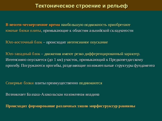  Тектоническое строение и рельеф В неоген-четвертичное  время  наибольшую подвижность приобретают южные блоки плиты , примыкающие к областям альпийской складчатости Юго-восточный блок  –  п роисходит интенсивное опускание Юго-западный блок  –  движения имеют резко дифференцированный характер . Интенсивно опускается (до 1 км) участок, примыкающий к Предкопетдагскому прогибу. Погружаются прогибы, разделяющие положительные структуры фундамента Северные блоки плиты преимущественно поднимаются Возникнает Балхаш-Алакольская наложенная впадина Происходит формирование различных типов морфоструктур равнины 
