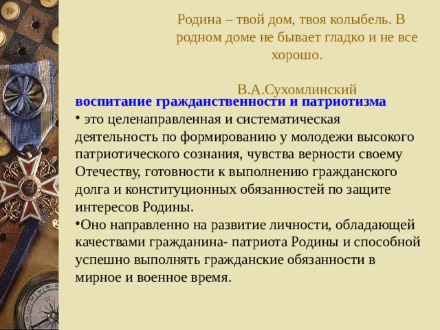 Родина – твой дом, твоя колыбель. В родном доме не бывает гладко и не все хорошо.  В.А.Сухомлинский воспитание гражданственности и патриотизма   это целенаправленная и систематическая деятельность по формированию у молодежи высокого патриотического сознания, чувства верности своему Отечеству, готовности к выполнению гражданского долга и конституционных обязанностей по защите интересов Родины. Оно направленно на развитие личности, обладающей качествами гражданина- патриота Родины и способной успешно выполнять гражданские обязанности в мирное и военное время.  