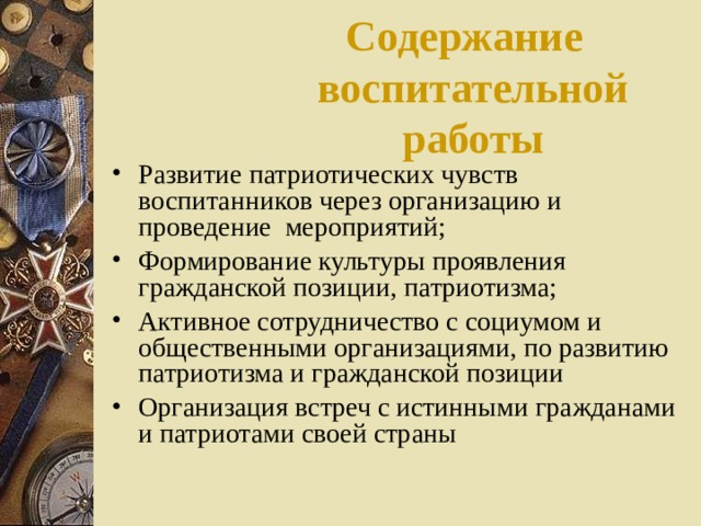 Содержание воспитательной работы Развитие патриотических чувств воспитанников через организацию и проведение мероприятий; Формирование культуры проявления гражданской позиции, патриотизма; Активное сотрудничество с социумом и общественными организациями, по развитию патриотизма и гражданской позиции Организация встреч с истинными гражданами и патриотами своей страны 