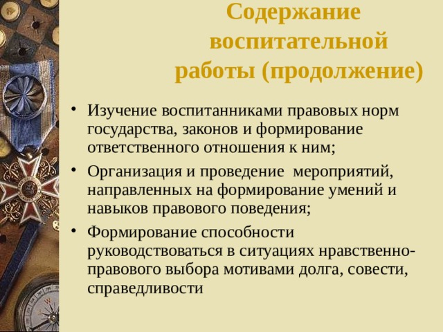 Содержание воспитательной работы (продолжение)   Изучение  воспитанниками правовых норм государства, законов и формирование ответственного отношения к ним; Организация и проведение мероприятий, направленных на формирование умений и навыков правового поведения; Формирование способности руководствоваться в ситуациях нравственно-правового выбора мотивами долга, совести, справедливости 