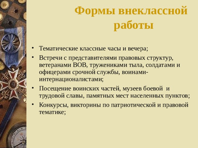 Формы внеклассной работы   Тематические классные часы и вечера; Встречи с представителями правовых структур, ветеранами ВОВ, тружениками тыла, солдатами и офицерами срочной службы, воинами-интернационалистами; Посещение воинских частей, музеев боевой и трудовой славы, памятных мест населенных пунктов; Конкурсы, викторины по патриотической и правовой тематике; 