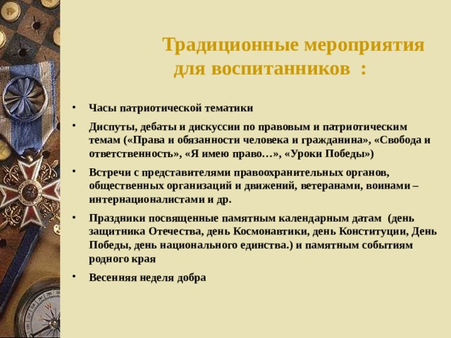 Традиционные мероприятия для воспитанников : Часы патриотической тематики Диспуты, дебаты и дискуссии по правовым и патриотическим темам («Права и обязанности человека и гражданина», «Свобода и ответственность», «Я имею право…», «Уроки Победы») Встречи с представителями правоохранительных органов, общественных организаций и движений, ветеранами, воинами – интернационалистами и др. Праздники посвященные памятным календарным датам (день защитника Отечества, день Космонавтики, день Конституции, День Победы, день национального единства.) и памятным событиям родного края Весенняя неделя добра  