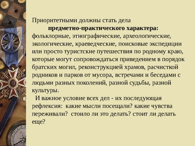 Приоритетными должны стать дела    предметно-практического характера: фольклорные, этнографические, археологические, экологические, краеведческие, поисковые экспедиции или просто туристские путешествия по родному краю, которые могут сопровождаться приведением в порядок братских могил, реконструкцией храмов, расчисткой родников и парков от мусора, встречами и беседами с людьми разных поколений, разной судьбы, разной культуры.   И важное условие всех дел - их последующая рефлексия: какие мысли посещали? какие чувства переживали? стоило ли это делать? стоит ли делать еще?  