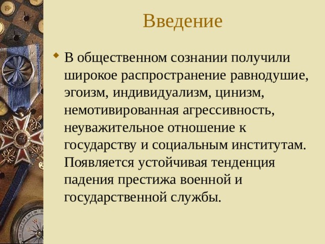 Введение В общественном сознании получили широкое распространение равнодушие, эгоизм, индивидуализм, цинизм, немотивированная агрессивность, неуважительное отношение к государству и социальным институтам. Появляется устойчивая тенденция падения престижа военной и государственной службы. 