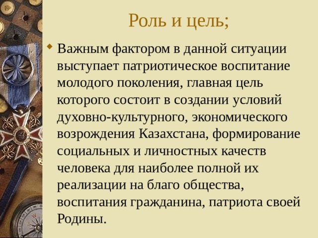 Роль и цель; Важным фактором в данной ситуации выступает патриотическое воспитание молодого поколения, главная цель которого состоит в создании условий духовно-культурного, экономического возрождения Казахстана, формирование социальных и личностных качеств человека для наиболее полной их реализации на благо общества, воспитания гражданина, патриота своей Родины. 