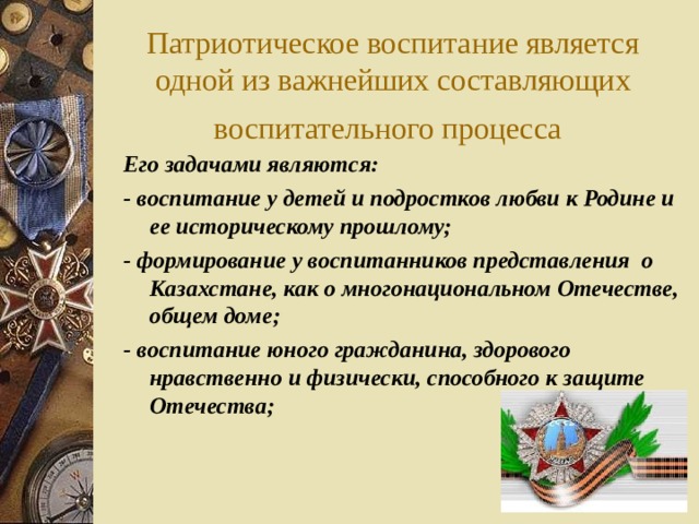 Патриотическое воспитание является одной из важнейших составляющих воспитательного процесса  Его задачами являются: - воспитание у детей и подростков любви к Родине и ее историческому прошлому; - формирование у воспитанников представления о Казахстане, как о многонациональном Отечестве, общем доме; - воспитание юного гражданина, здорового нравственно и физически, способного к защите Отечества;   