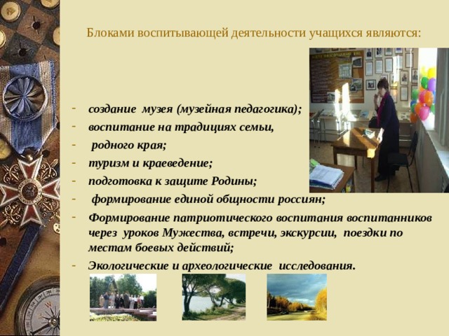  Блоками воспитывающей деятельности учащихся являются:   создание музея (музейная педагогика); воспитание на традициях семьи,  родного края; туризм и краеведение; подготовка к защите Родины;  формирование единой общности россиян; Формирование патриотического воспитания воспитанников через уроков Мужества, встречи, экскурсии, поездки по местам боевых действий; Экологические и археологические исследования.  