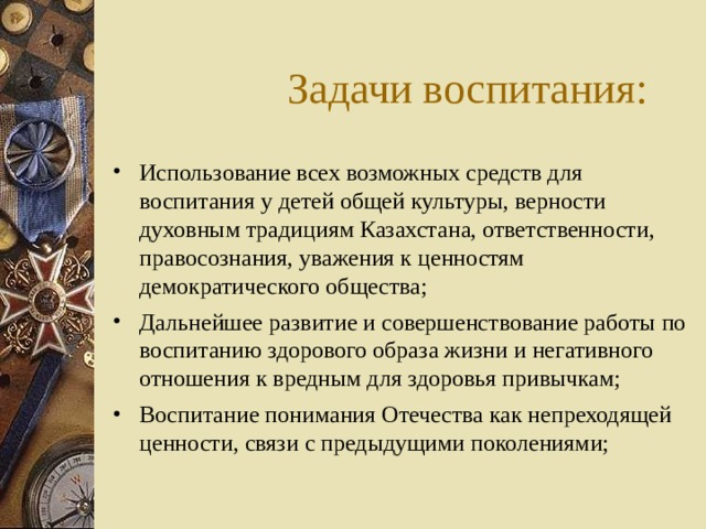Задачи воспитания: Использование всех возможных средств для воспитания у детей общей культуры, верности духовным традициям Казахстана, ответственности, правосознания, уважения к ценностям демократического общества; Дальнейшее развитие и совершенствование работы по воспитанию здорового образа жизни и негативного отношения к вредным для здоровья привычкам; Воспитание понимания Отечества как непреходящей ценности, связи с предыдущими поколениями;   