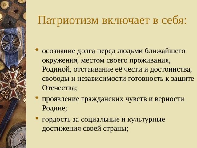  Патриотизм включает в себя: осознание долга перед людьми ближайшего окружения, местом своего проживания, Родиной, отстаивание её чести и достоинства, свободы и независимости готовность к защите Отечества; проявление гражданских чувств и верности Родине; гордость за социальные и культурные достижения своей страны; 