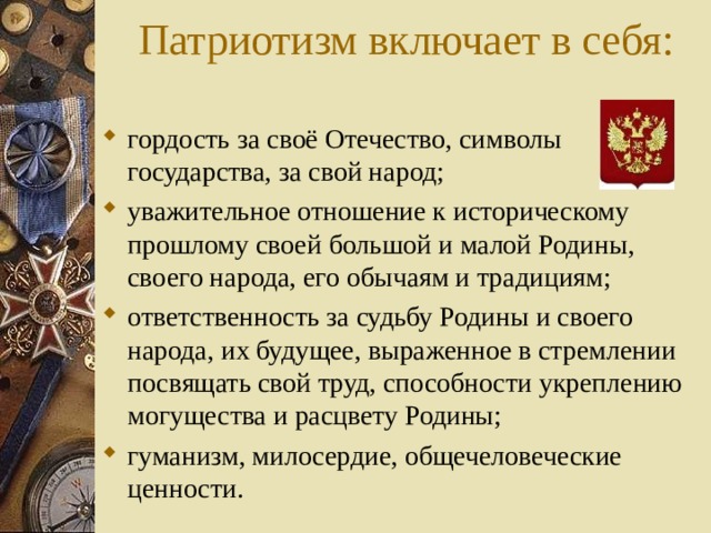 Патриотизм включает в себя: гордость за своё Отечество, символы государства, за свой народ; уважительное отношение к историческому прошлому своей большой и малой Родины, своего народа, его обычаям и традициям; ответственность за судьбу Родины и своего народа, их будущее, выраженное в стремлении посвящать свой труд, способности укреплению могущества и расцвету Родины; гуманизм, милосердие, общечеловеческие ценности. 