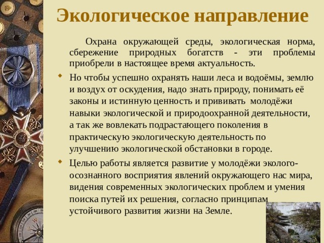 Экологическое направление  Охрана окружающей среды, экологическая норма, сбережение природных богатств - эти проблемы приобрели в настоящее время актуальность. Но чтобы успешно охранять наши леса и водоёмы, землю и воздух от оскудения, надо знать природу, понимать её законы и истинную ценность и прививать молодёжи навыки экологической и природоохранной деятельности, а так же вовлекать подрастающего поколения в практическую экологическую деятельность по улучшению экологической обстановки в городе. Целью работы является развитие у молодёжи эколого-осознанного восприятия явлений окружающего нас мира, видения современных экологических проблем и умения поиска путей их решения, согласно принципам устойчивого развития жизни на Земле. 