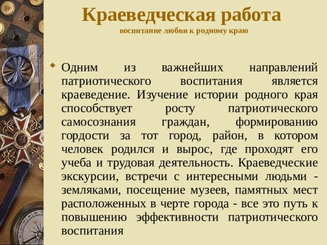 Краеведческая работа  воспитание любви к родному краю Одним из важнейших направлений патриотического воспитания является краеведение. Изучение истории родного края способствует росту патриотического самосознания граждан, формированию гордости за тот город, район, в котором человек родился и вырос, где проходят его учеба и трудовая деятельность. Краеведческие экскурсии, встречи с интересными людьми - земляками, посещение музеев, памятных мест расположенных в черте города - все это путь к повышению эффективности патриотического воспитания 