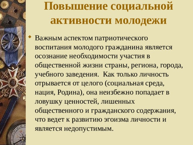 Повышение социальной активности молодежи Важным аспектом патриотического воспитания молодого гражданина является осознание необходимости участия в общественной жизни страны, региона, города, учебного заведения. Как только личность отрывается от целого (социальная среда, нация, Родина), она неизбежно попадает в ловушку ценностей, лишенных общественного и гражданского содержания, что ведет к развитию эгоизма личности и является недопустимым. 