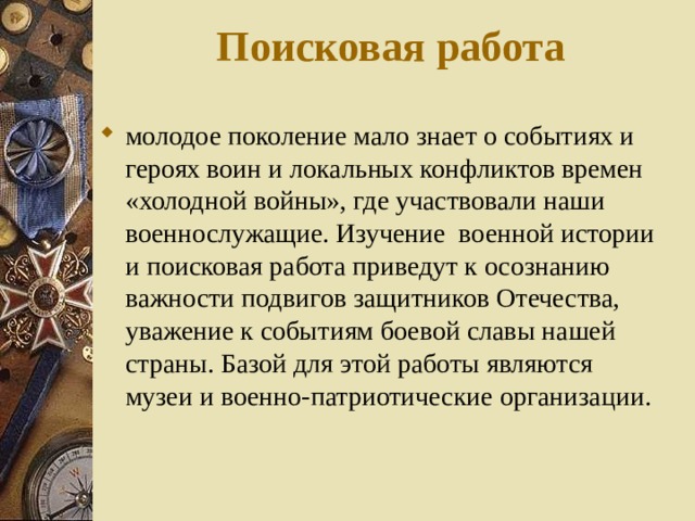 Поисковая работа молодое поколение мало знает о событиях и героях воин и локальных конфликтов времен «холодной войны», где участвовали наши военнослужащие. Изучение военной истории и поисковая работа приведут к осознанию важности подвигов защитников Отечества, уважение к событиям боевой славы нашей страны. Базой для этой работы являются музеи и военно-патриотические организации.  