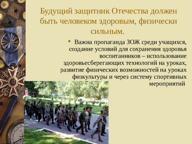 Будущий защитник Отечества должен быть человеком здоровым, физически сильным. В ажна пропаганда ЗОЖ среди учащихся, создание условий для сохранения здоровья воспитанников – использование здоровьесберегающих технологий на уроках, развитие физических возможностей на уроках физкультуры и через систему спортивных мероприятий  