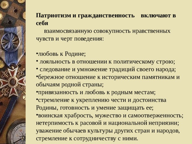 Патриотизм и гражданственность включают в себя   взаимосвязанную совокупность нравственных чувств и черт поведения: любовь к Родине;  лояльность в отношении к политическому строю;  следование и умножение традиций своего народа; бережное отношение к историческим памятникам и обычаям родной страны; привязанность и любовь к родным местам; стремление к укреплению чести и достоинства Родины, готовность и умение защищать ее; воинская храбрость, мужество и самоотверженность; нетерпимость к расовой и национальной неприязни; уважение обычаев культуры других стран и народов, стремление к сотрудничеству с ними. 