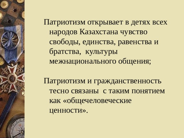 Патриотизм открывает в детях всех народов Казахстана чувство свободы, единства, равенства и братства, культуры межнационального общения; Патриотизм открывает в детях всех народов Казахстана чувство свободы, единства, равенства и братства, культуры межнационального общения; Патриотизм и гражданственность тесно связаны с таким понятием как «общечеловеческие ценности». Патриотизм и гражданственность тесно связаны с таким понятием как «общечеловеческие ценности». 
