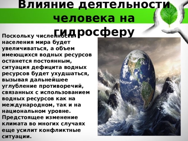 Влияние деятельности человека на гидросферу Поскольку численность населения мира будет увеличиваться, а объем имеющихся водных ресурсов останется постоянным, ситуация дефицита водных ресурсов будет ухудшаться, вызывая дальнейшее углубление противоречий, связанных с использованием водных ресурсов как на международном, так и на национальном уровне. Предстоящее изменение климата во многих случаях еще усилит конфликтные ситуации. 