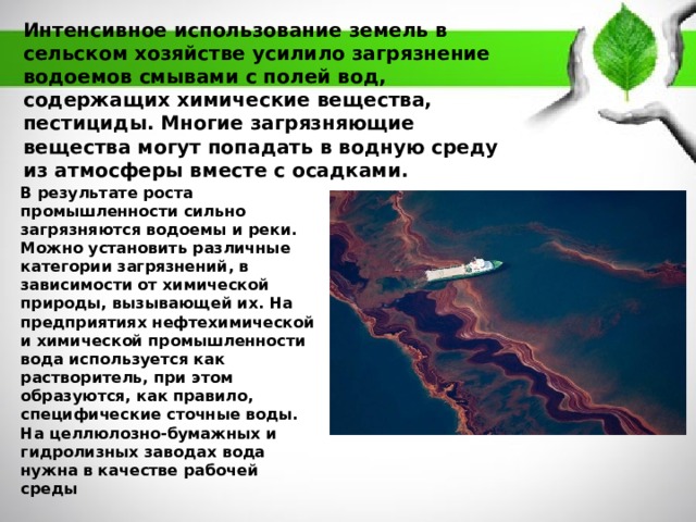 Интенсивное использование земель в сельском хозяйстве усилило загрязнение водоемов смывами с полей вод, содержащих химические вещества, пестициды. Многие загрязняющие вещества могут попадать в водную среду из атмосферы вместе с осадками. В результате роста промышленности сильно загрязняются водоемы и реки. Можно установить различные категории загрязнений, в зависимости от химической природы, вызывающей их. На предприятиях нефтехимической и химической промышленности вода используется как растворитель, при этом образуются, как правило, специфические сточные воды. На целлюлозно-бумажных и гидролизных заводах вода нужна в качестве рабочей среды 