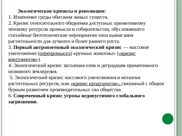  Экологические кризисы и революции:  1. Изменение среды обитания живых существ.  2. Кризис относительного обеднения доступных примитивному человеку ресурсов промысла и собирательства, обусловившего стихийные биотехнические мероприятия типа выжигания растительности для лучшего и более раннего роста. 3. Первый антропогенный экологический кризис — массовое уничтожение ( перепромысел ) крупных животных ( «кризис консументов» ).  4. Экологический кризис засоления почв и деградация примитивного поливного земледелия.  5. Экологический кризис массового уничтожения и нехватки растительных ресурсов, или «кризис продуцентов», связанный с общим бурным развитием производительных сил общества.  6. Современный кризис угрозы недопустимого глобального загрязнения.  