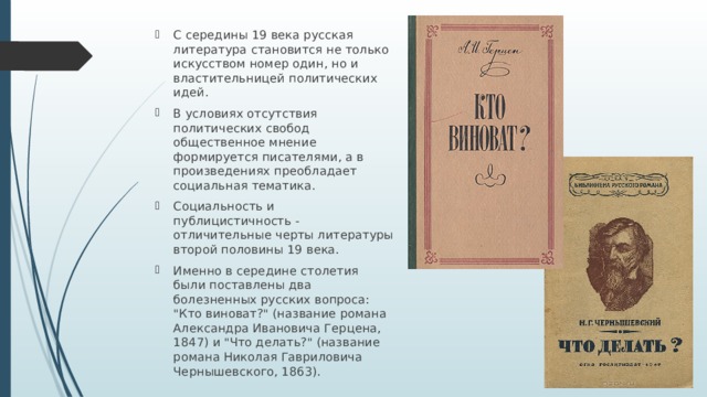 С середины 19 века русская литература становится не только искусством номер один, но и властительницей политических идей. В условиях отсутствия политических свобод общественное мнение формируется писателями, а в произведениях преобладает социальная тематика. Социальность и публицистичность - отличительные черты литературы второй половины 19 века. Именно в середине столетия были поставлены два болезненных русских вопроса: 