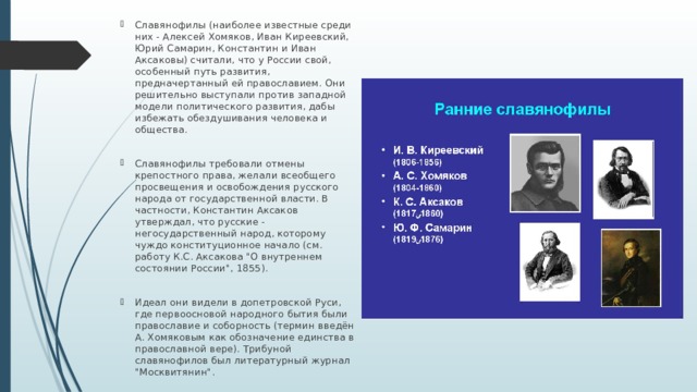 Славянофилы (наиболее известные среди них - Алексей Хомяков, Иван Киреевский, Юрий Самарин, Константин и Иван Аксаковы) считали, что у России свой, особенный путь развития, предначертанный ей православием. Они решительно выступали против западной модели политического развития, дабы избежать обездушивания человека и общества. Славянофилы требовали отмены крепостного права, желали всеобщего просвещения и освобождения русского народа от государственной власти. В частности, Константин Аксаков утверждал, что русские - негосударственный народ, которому чуждо конституционное начало (см. работу К.С. Аксакова 