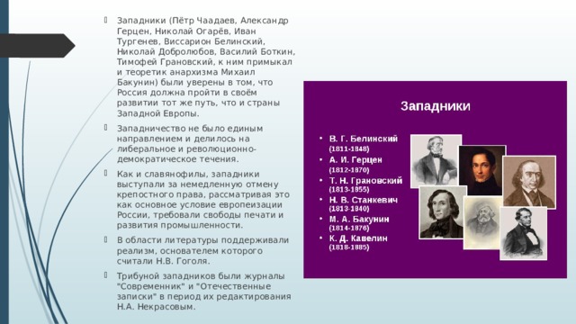 Западники (Пётр Чаадаев, Александр Герцен, Николай Огарёв, Иван Тургенев, Виссарион Белинский, Николай Добролюбов, Василий Боткин, Тимофей Грановский, к ним примыкал и теоретик анархизма Михаил Бакунин) были уверены в том, что Россия должна пройти в своём развитии тот же путь, что и страны Западной Европы. Западничество не было единым направлением и делилось на либеральное и революционно-демократическое течения. Как и славянофилы, западники выступали за немедленную отмену крепостного права, рассматривая это как основное условие европеизации России, требовали свободы печати и развития промышленности. В области литературы поддерживали реализм, основателем которого считали Н.В. Гоголя. Трибуной западников были журналы 