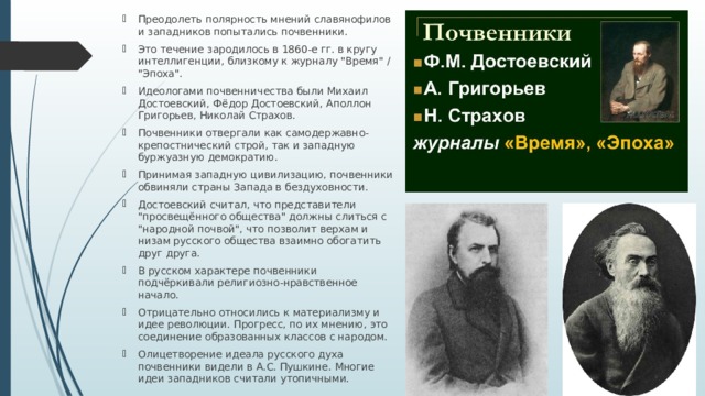 Преодолеть полярность мнений славянофилов и западников попытались почвенники. Это течение зародилось в 1860-е гг. в кругу интеллигенции, близкому к журналу 