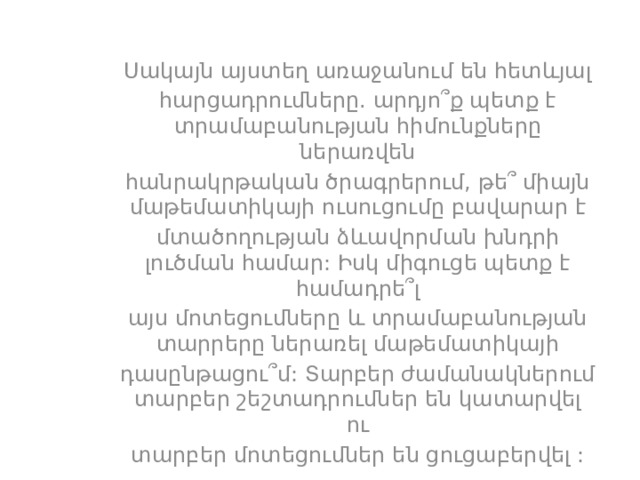 Սակայն այստեղ առաջանում են հետևյալ հարցադրումները. արդյո՞ք պետք է տրամաբանության հիմունքները ներառվեն հանրակրթական ծրագրերում, թե՞ միայն մաթեմատիկայի ուսուցումը բավարար է մտածողության ձևավորման խնդրի լուծման համար: Իսկ միգուցե պետք է համադրե՞լ այս մոտեցումները և տրամաբանության տարրերը ներառել մաթեմատիկայի դասընթացու՞մ: Տարբեր ժամանակներում տարբեր շեշտադրումներ են կատարվել ու տարբեր մոտեցումներ են ցուցաբերվել : 