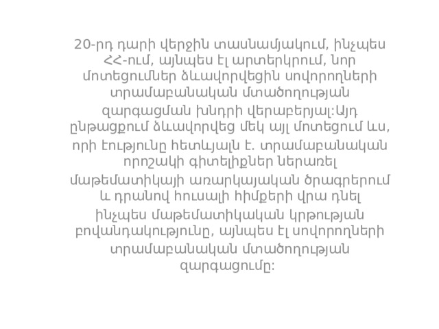 20-րդ դարի վերջին տասնամյակում, ինչպես ՀՀ-ում, այնպես էլ արտերկրում, նոր մոտեցումներ ձևավորվեցին սովորողների տրամաբանական մտածողության զարգացման խնդրի վերաբերյալ:Այդ ընթացքում ձևավորվեց մեկ այլ մոտեցում ևս, որի էությունը հետևյալն է. տրամաբանական որոշակի գիտելիքներ ներառել մաթեմատիկայի առարկայական ծրագրերում և դրանով հուսալի հիմքերի վրա դնել ինչպես մաթեմատիկական կրթության բովանդակությունը, այնպես էլ սովորողների տրամաբանական մտածողության զարգացումը: 