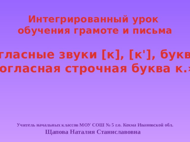 Интегрированный урок обучения грамоте и письма  «Согласные звуки [к], [к'], буква к. Согласная строчная буква к.» Учитель начальных классов МОУ СОШ № 5 г.о. Кохма Ивановской обл.  Щапова Наталия Станиславовна
