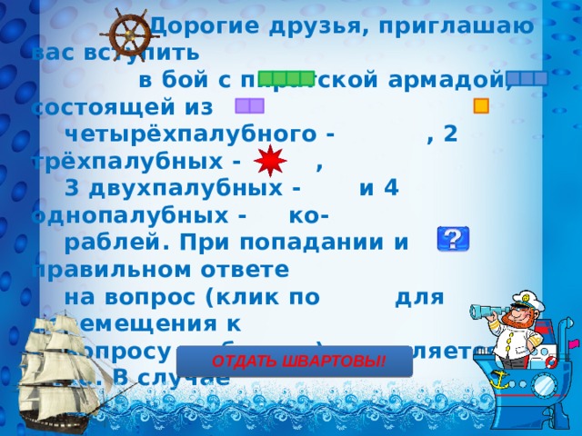  Дорогие друзья, приглашаю вас вступить  в бой с пиратской армадой, состоящей из  четырёхпалубного - , 2 трёхпалубных - ,  3 двухпалубных - и 4 однопалубных - ко-  раблей. При попадании и правильном ответе  на вопрос (клик по для перемещения к  вопросу и обратно) начисляется 1 очко. В случае  неудачи – переход хода к другому экипажу.  Морские мины на карте обозначены , за их  обезвреживание – дополнительное очко. Для  проверки своих ответов нужно кликнуть на  изображение юнги. Желаю удачи!      ОТДАТЬ ШВАРТОВЫ! 