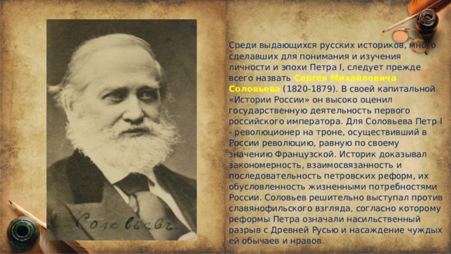 Среди выдающихся русских историков, много сделавших для понимания и изучения личности и эпохи Петра I, следует прежде всего назвать Сергея Михайловича Соловьева (1820-1879). В своей капитальной «Истории России» он высоко оценил государственную деятельность первого российского императора. Для Соловьева Петр I - революционер на троне, осуществивший в России революцию, равную по своему значению Французской. Историк доказывал закономерность, взаимосвязанность и последовательность петровских реформ, их обусловленность жизненными потребностями России. Соловьев решительно выступал против славянофильского взгляда, согласно которому реформы Петра означали насильственный разрыв с Древней Русью и насаждение чуждых ей обычаев и нравов.