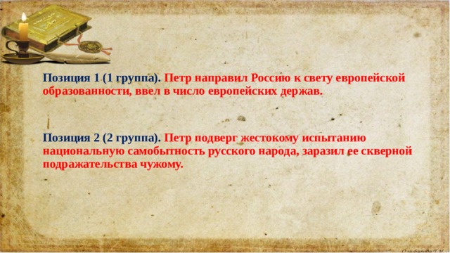 Позиция 1 (1 группа). Петр направил Россию к свету европейской образованности, ввел в число европейских держав.      Позиция 2 (2 группа). Петр подверг жестокому испытанию национальную самобытность русского народа, заразил ее скверной подражательства чужому.