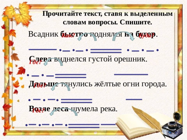 Прочитайте текст, ставя к выделенным словам вопросы. Спишите.    Всадник быстро поднялся на бугор . Слева виднелся густой орешник. Дальше тянулись жёлтые огни города. Возле леса шумела река. Как? Куда? Где? Где? Где? 