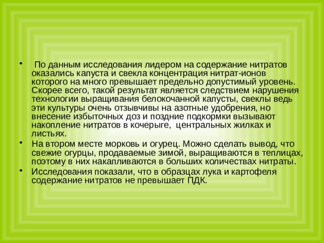  По данным исследования лидером на содержание нитратов оказались капуста и свекла концентрация нитрат-ионов которого на много превышает предельно допустимый уровень. Скорее всего, такой результат является следствием нарушения технологии выращивания белокочанной капусты, свеклы ведь эти культуры очень отзывчивы на азотные удобрения, но внесение избыточных доз и поздние подкормки вызывают накопление нитратов в кочерыге, центральных жилках и листьях. На втором месте морковь и огурец. Можно сделать вывод, что свежие огурцы, продаваемые зимой, выращиваются в теплицах, поэтому в них накапливаются в больших количествах нитраты. Исследования показали, что в образцах лука и картофеля содержание нитратов не превышает ПДК. 