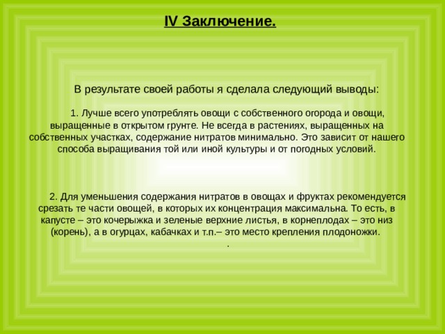 IV Заключение. В результате своей работы я сделала следующий выводы:  1. Лучше всего употреблять овощи с собственного огорода и овощи, выращенные в открытом грунте. Не всегда в растениях, выращенных на собственных участках, содержание нитратов минимально. Это зависит от нашего способа выращивания той или иной культуры и от погодных условий. 2. Для уменьшения содержания нитратов в овощах и фруктах рекомендуется срезать те части овощей, в которых их концентрация максимальна. То есть, в капусте – это кочерыжка и зеленые верхние листья, в корнеплодах – это низ (корень), а в огурцах, кабачках и т.п.– это место крепления плодоножки. . 